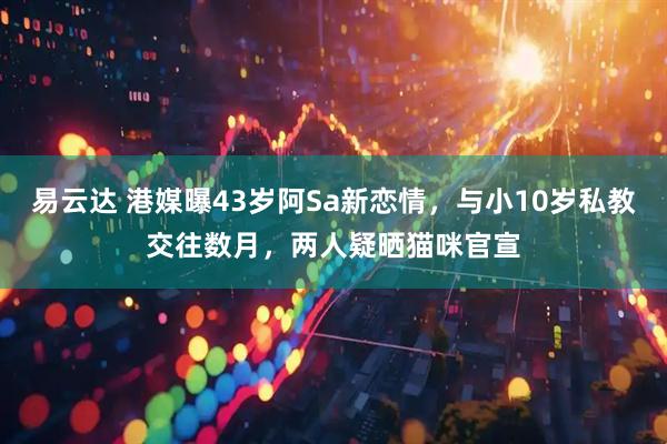 易云达 港媒曝43岁阿Sa新恋情，与小10岁私教交往数月，两人疑晒猫咪官宣