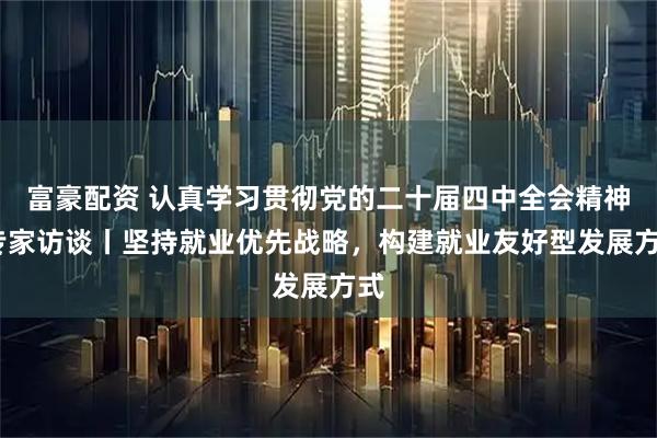 富豪配资 认真学习贯彻党的二十届四中全会精神·专家访谈丨坚持就业优先战略，构建就业友好型发展方式