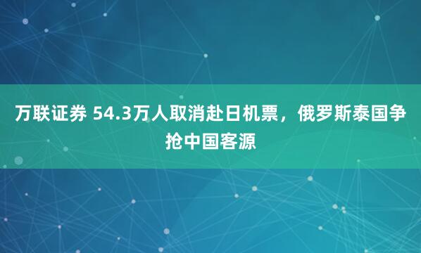 万联证券 54.3万人取消赴日机票，俄罗斯泰国争抢中国客源