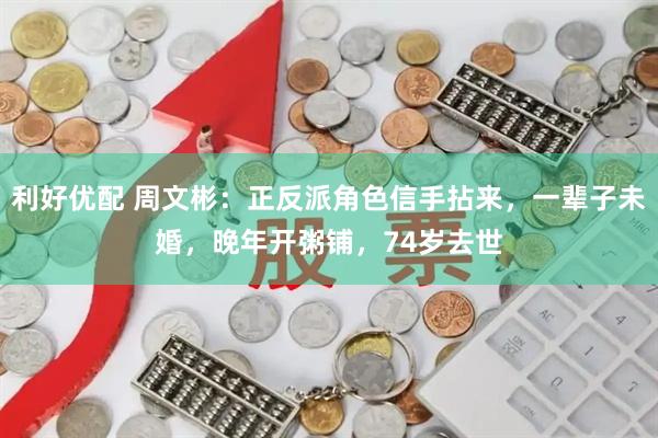 利好优配 周文彬：正反派角色信手拈来，一辈子未婚，晚年开粥铺，74岁去世