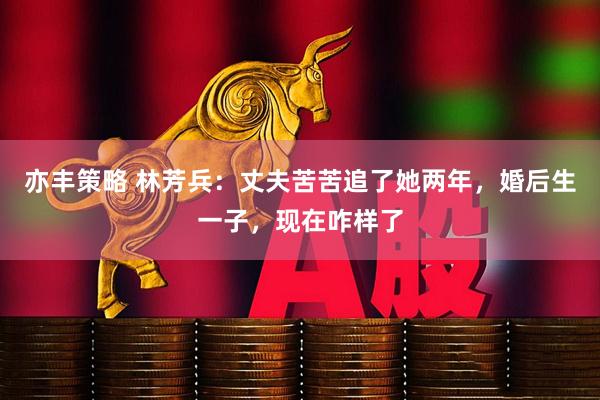 亦丰策略 林芳兵：丈夫苦苦追了她两年，婚后生一子，现在咋样了