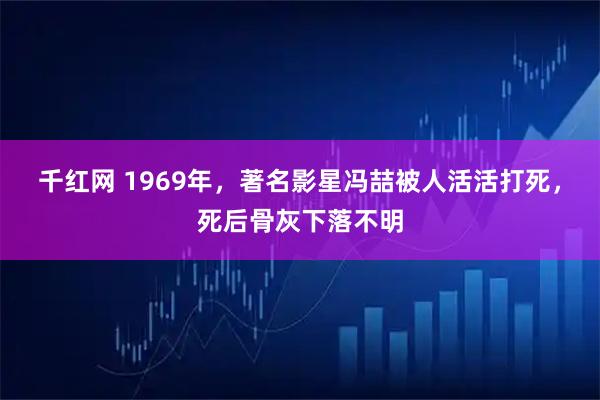 千红网 1969年，著名影星冯喆被人活活打死，死后骨灰下落不明