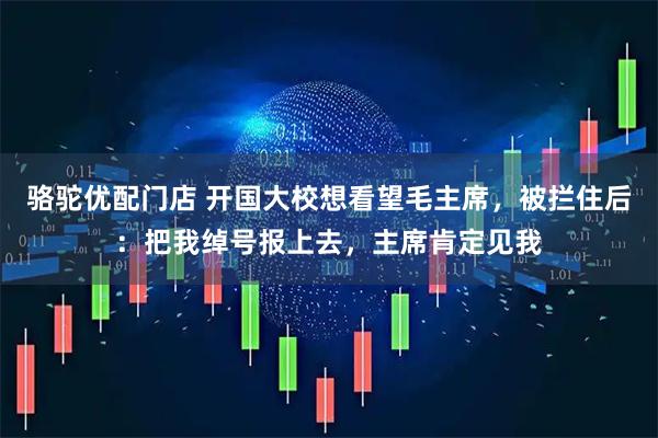 骆驼优配门店 开国大校想看望毛主席，被拦住后：把我绰号报上去，主席肯定见我