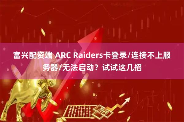 富兴配资端 ARC Raiders卡登录/连接不上服务器/无法启动？试试这几招