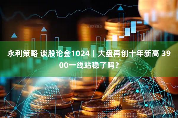 永利策略 谈股论金1024丨大盘再创十年新高 3900一线站稳了吗？