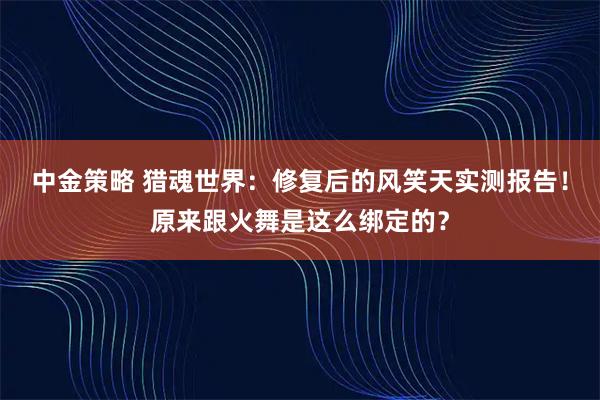 中金策略 猎魂世界：修复后的风笑天实测报告！原来跟火舞是这么绑定的？