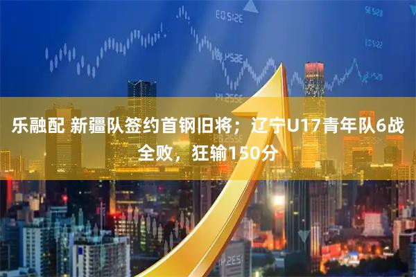 乐融配 新疆队签约首钢旧将；辽宁U17青年队6战全败，狂输150分