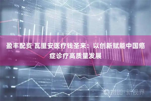 盈丰配资 瓦里安医疗钱圣来：以创新赋能中国癌症诊疗高质量发展
