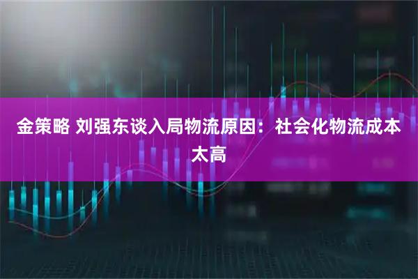 金策略 刘强东谈入局物流原因：社会化物流成本太高