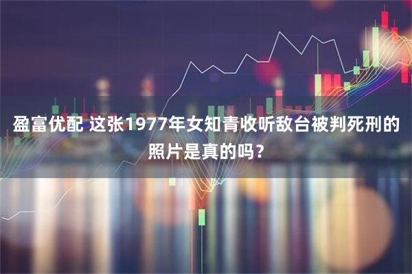 盈富优配 这张1977年女知青收听敌台被判死刑的照片是真的吗？