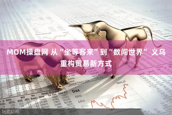 MOM操盘网 从“坐等客来”到“数闯世界” 义乌重构贸易新方式