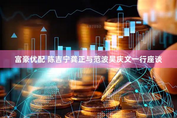 富豪优配 陈吉宁龚正与范波吴庆文一行座谈