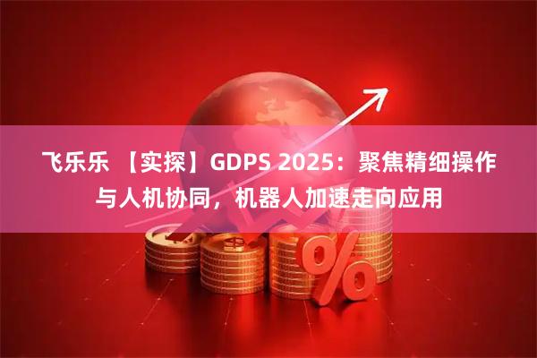 飞乐乐 【实探】GDPS 2025：聚焦精细操作与人机协同，机器人加速走向应用