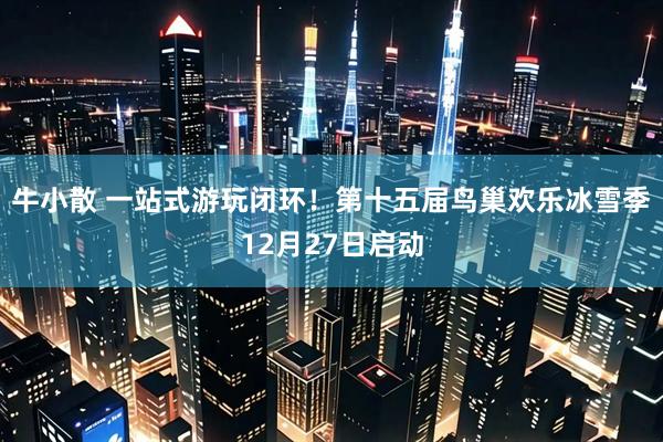 牛小散 一站式游玩闭环！第十五届鸟巢欢乐冰雪季12月27日启动