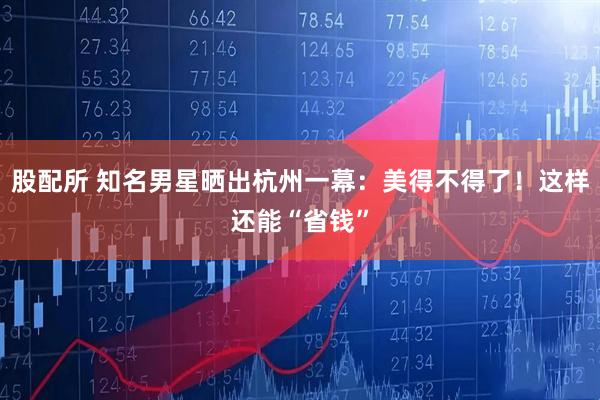 股配所 知名男星晒出杭州一幕：美得不得了！这样还能“省钱”