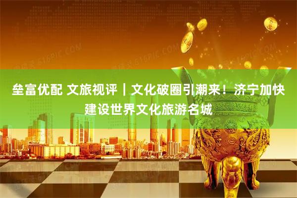 垒富优配 文旅视评｜文化破圈引潮来！济宁加快建设世界文化旅游名城