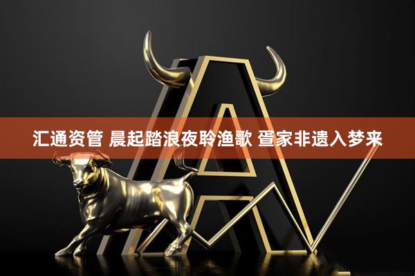汇通资管 晨起踏浪夜聆渔歌 疍家非遗入梦来