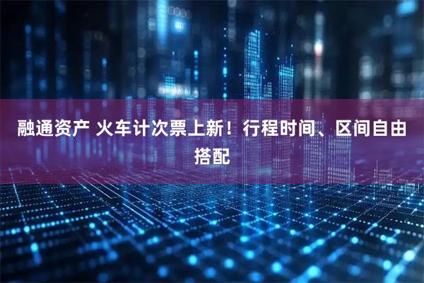 融通资产 火车计次票上新！行程时间、区间自由搭配