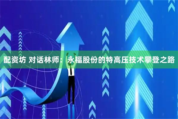 配资坊 对话林师：永福股份的特高压技术攀登之路