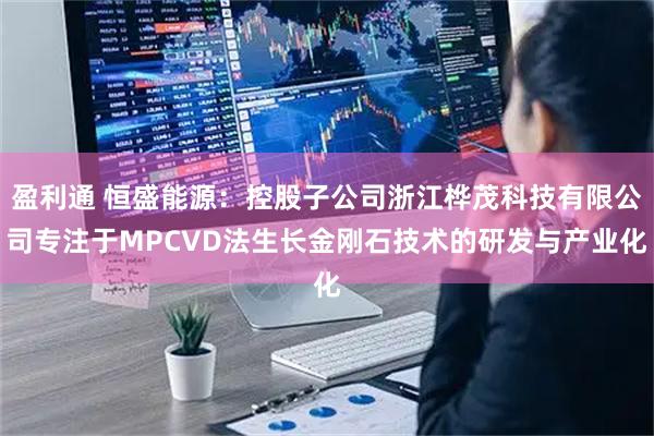 盈利通 恒盛能源：控股子公司浙江桦茂科技有限公司专注于MPCVD法生长金刚石技术的研发与产业化