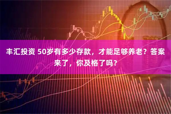 丰汇投资 50岁有多少存款，才能足够养老？答案来了，你及格了吗？
