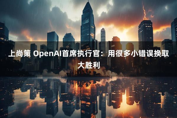 上尚策 OpenAI首席执行官：用很多小错误换取大胜利