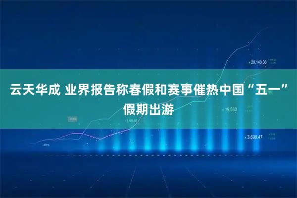 云天华成 业界报告称春假和赛事催热中国“五一”假期出游