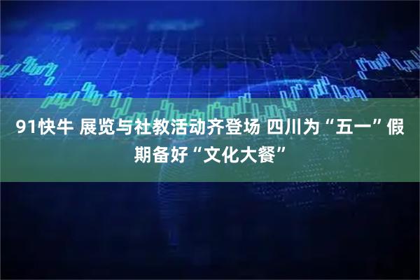 91快牛 展览与社教活动齐登场 四川为“五一”假期备好“文化大餐”